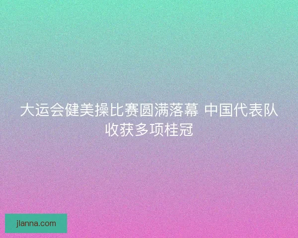 大运会健美操比赛圆满落幕 中国代表队收获多项桂冠