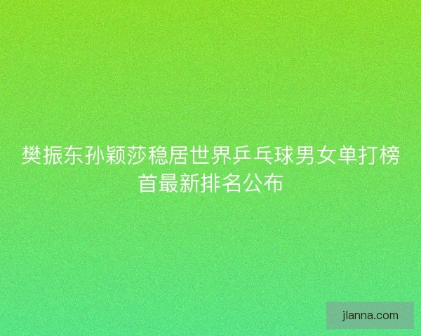 樊振东孙颖莎稳居世界乒乓球男女单打榜首最新排名公布