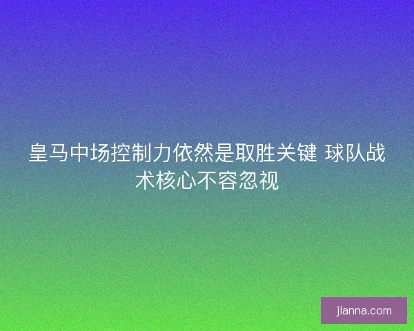皇马中场控制力依然是取胜关键 球队战术核心不容忽视
