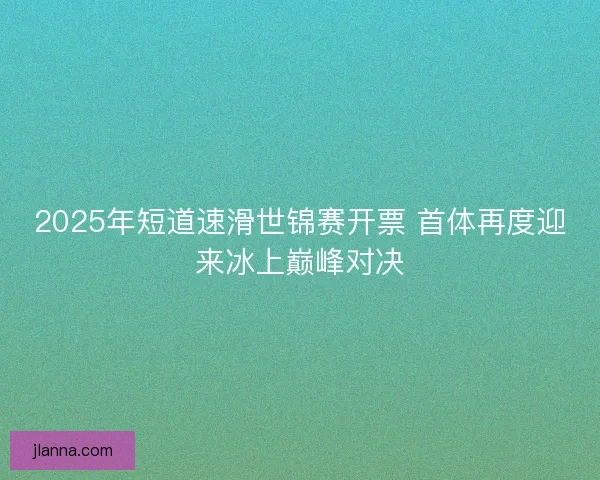 2025年短道速滑世锦赛开票 首体再度迎来冰上巅峰对决