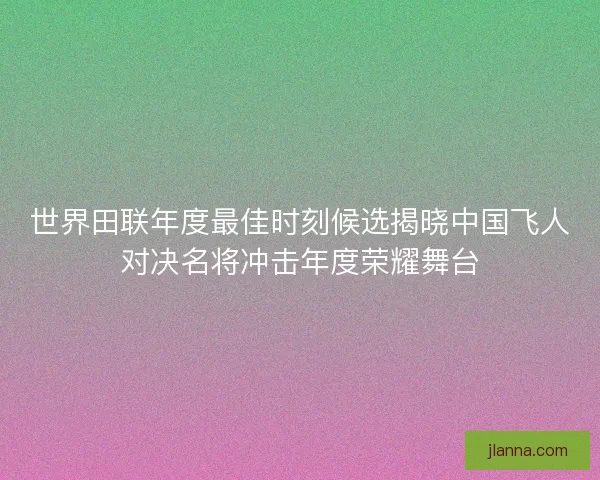 世界田联年度最佳时刻候选揭晓中国飞人对决名将冲击年度荣耀舞台